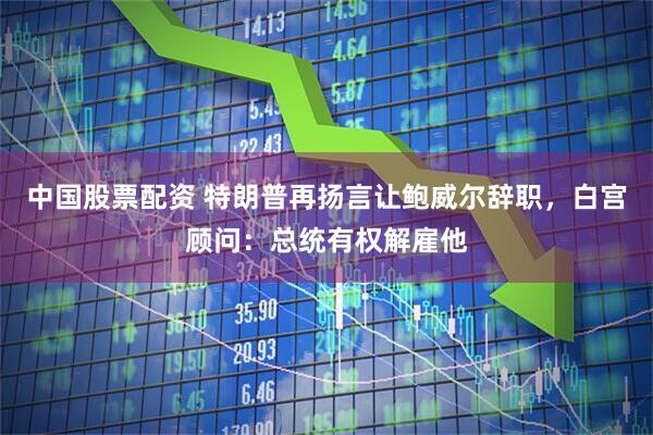 中国股票配资 特朗普再扬言让鲍威尔辞职，白宫顾问：总统有权解雇他