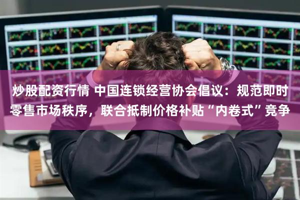 炒股配资行情 中国连锁经营协会倡议：规范即时零售市场秩序，联合抵制价格补贴“内卷式”竞争
