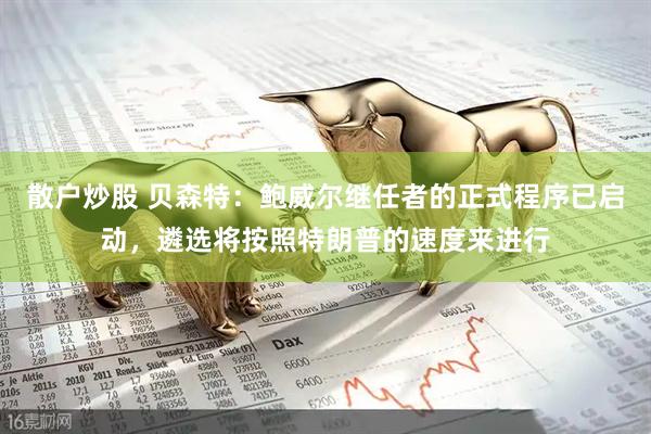 散户炒股 贝森特：鲍威尔继任者的正式程序已启动，遴选将按照特朗普的速度来进行