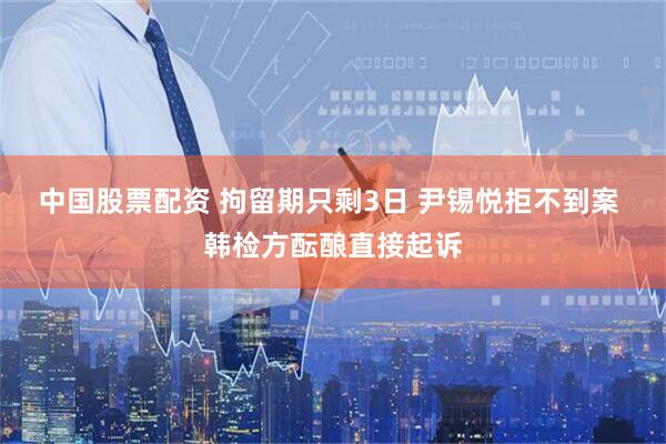 中国股票配资 拘留期只剩3日 尹锡悦拒不到案 韩检方酝酿直接起诉