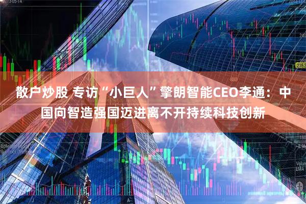 散户炒股 专访“小巨人”擎朗智能CEO李通：中国向智造强国迈进离不开持续科技创新