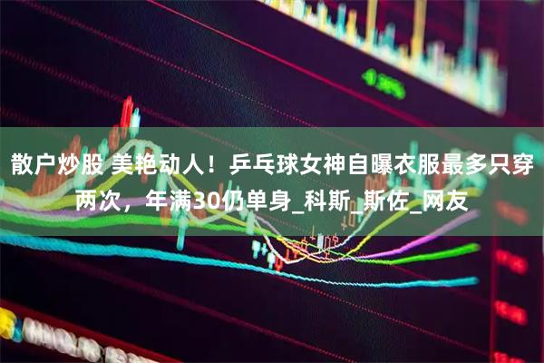 散户炒股 美艳动人！乒乓球女神自曝衣服最多只穿两次，年满30仍单身_科斯_斯佐_网友