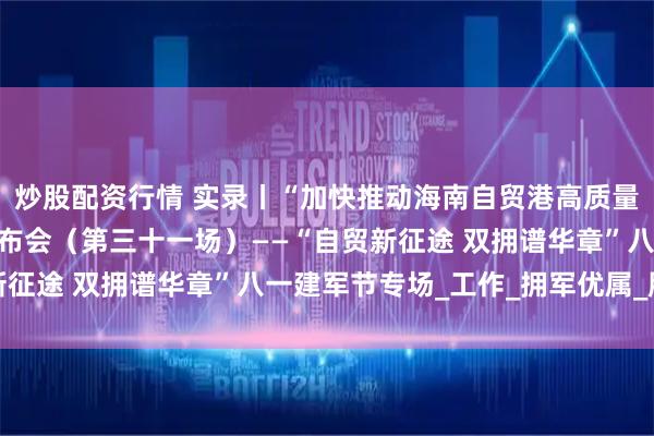 炒股配资行情 实录丨“加快推动海南自贸港高质量发展”系列专题新闻发布会（第三十一场）——“自贸新征途 双拥谱华章”八一建军节专场_工作_拥军优属_服务