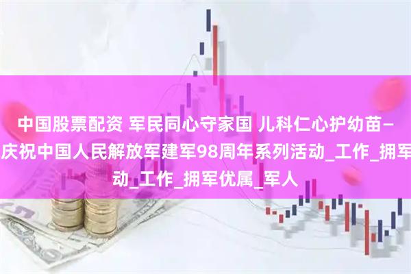 中国股票配资 军民同心守家国 儿科仁心护幼苗——儿科医院庆祝中国人民解放军建军98周年系列活动_工作_拥军优属_军人