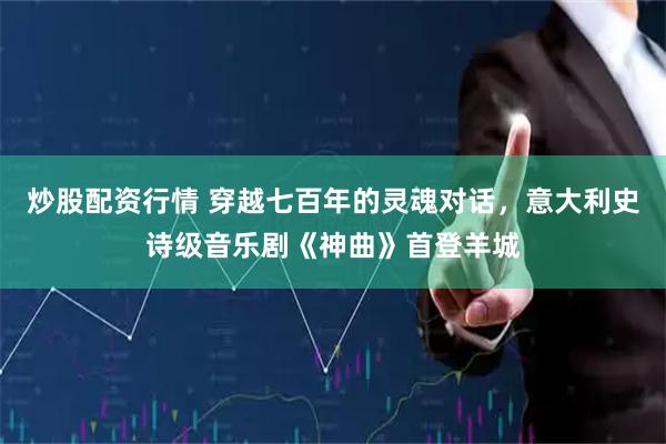 炒股配资行情 穿越七百年的灵魂对话，意大利史诗级音乐剧《神曲》首登羊城