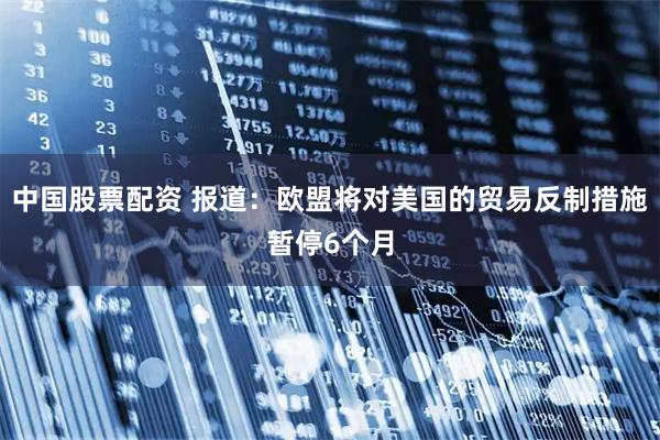 中国股票配资 报道：欧盟将对美国的贸易反制措施暂停6个月