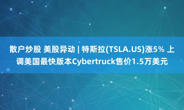散户炒股 美股异动 | 特斯拉(TSLA.US)涨5% 上调美国最快版本Cybertruck售价1.5万美元