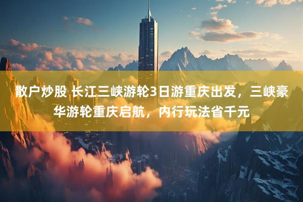 散户炒股 长江三峡游轮3日游重庆出发，三峡豪华游轮重庆启航，内行玩法省千元