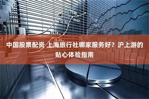 中国股票配资 上海旅行社哪家服务好？沪上游的贴心体验指南