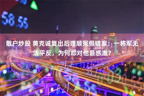 散户炒股 黄克诚复出后理顺冤假错案：一将军无法平反，为何却对他最感激？