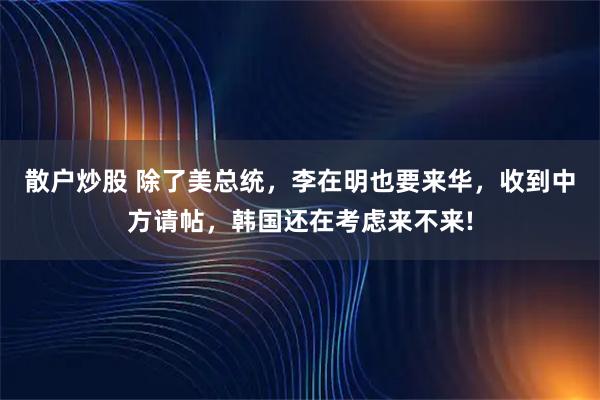 散户炒股 除了美总统，李在明也要来华，收到中方请帖，韩国还在考虑来不来!