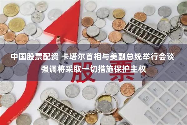 中国股票配资 卡塔尔首相与美副总统举行会谈 强调将采取一切措施保护主权