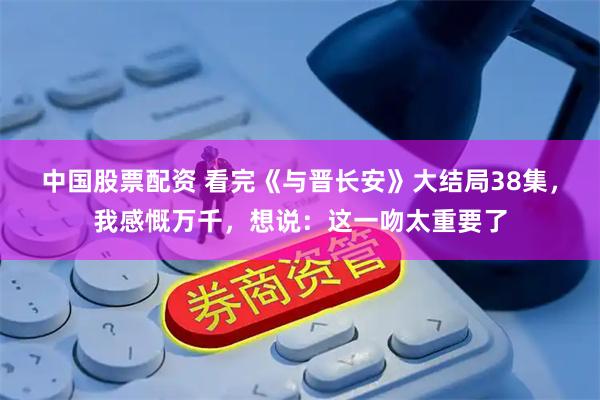 中国股票配资 看完《与晋长安》大结局38集，我感慨万千，想说：这一吻太重要了