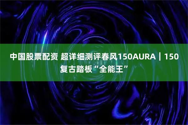 中国股票配资 超详细测评春风150AURA︱150复古踏板“全能王”