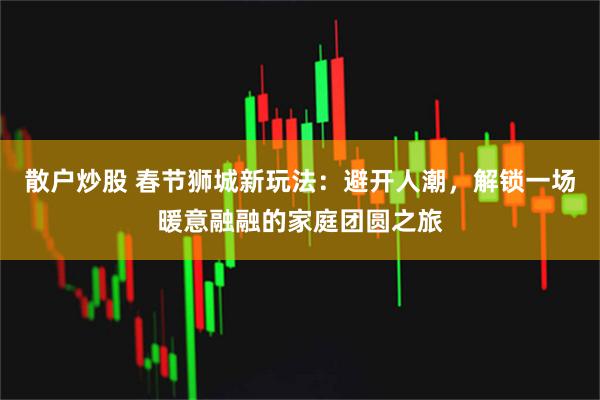 散户炒股 春节狮城新玩法：避开人潮，解锁一场暖意融融的家庭团圆之旅