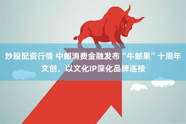炒股配资行情 中邮消费金融发布“牛邮果”十周年文创，以文化IP深化品牌连接