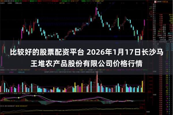 比较好的股票配资平台 2026年1月17日长沙马王堆农产品股份有限公司价格行情